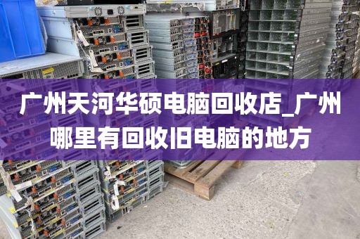 广州天河华硕电脑回收店_广州哪里有回收旧电脑的地方