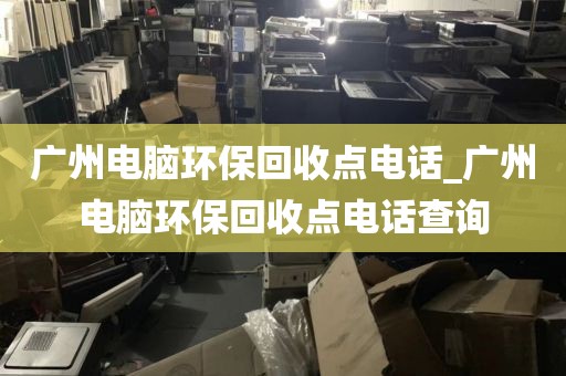 广州电脑环保回收点电话_广州电脑环保回收点电话查询