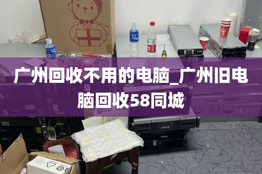 广州回收不用的电脑_广州旧电脑回收58同城