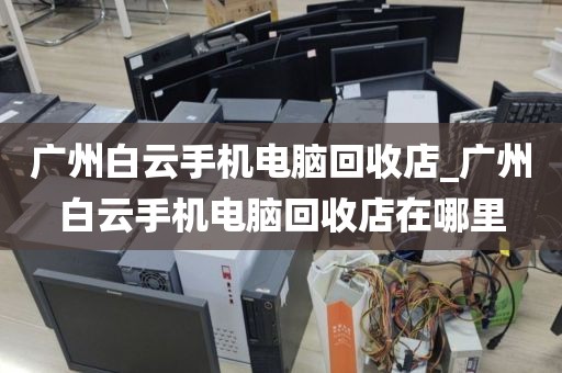 广州白云手机电脑回收店_广州白云手机电脑回收店在哪里