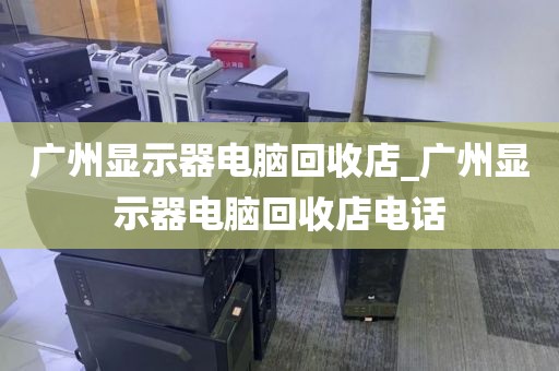 广州显示器电脑回收店_广州显示器电脑回收店电话