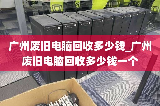 广州废旧电脑回收多少钱_广州废旧电脑回收多少钱一个