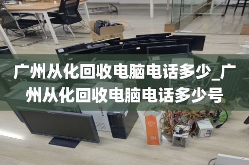 广州从化回收电脑电话多少_广州从化回收电脑电话多少号