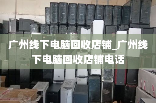 广州线下电脑回收店铺_广州线下电脑回收店铺电话