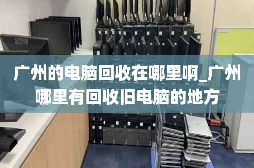 广州的电脑回收在哪里啊_广州哪里有回收旧电脑的地方