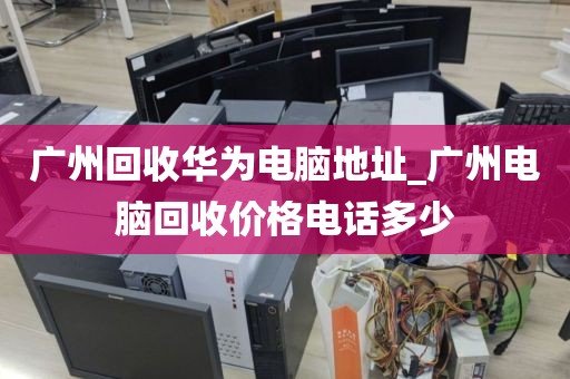 广州回收华为电脑地址_广州电脑回收价格电话多少