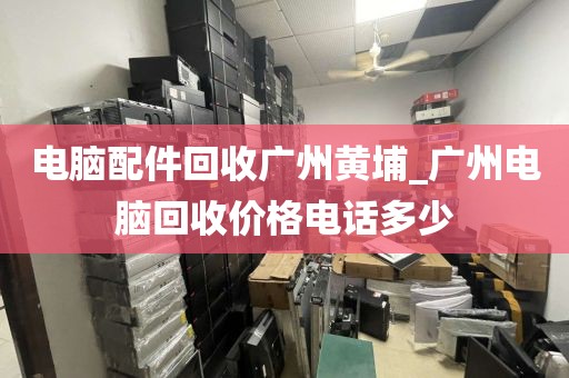 电脑配件回收广州黄埔_广州电脑回收价格电话多少