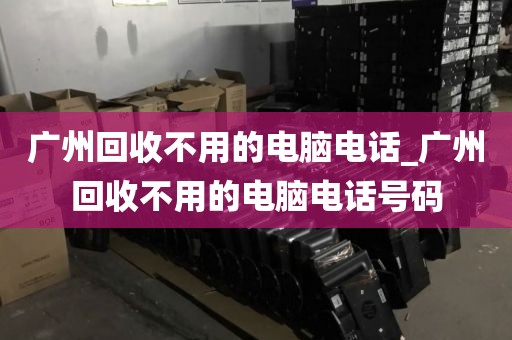 广州回收不用的电脑电话_广州回收不用的电脑电话号码