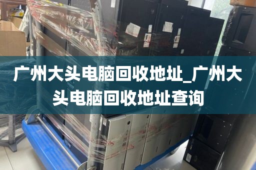 广州大头电脑回收地址_广州大头电脑回收地址查询