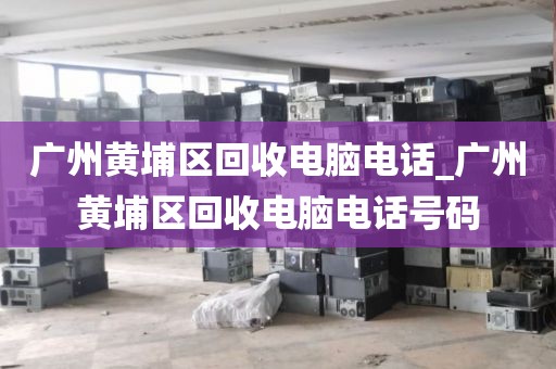 广州黄埔区回收电脑电话_广州黄埔区回收电脑电话号码