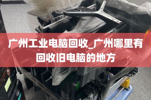 广州工业电脑回收_广州哪里有回收旧电脑的地方