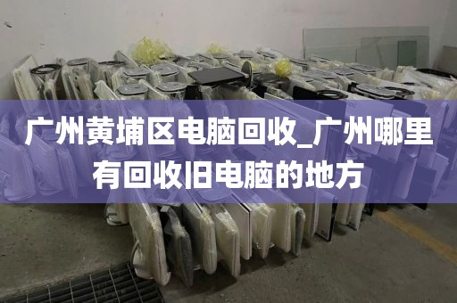 广州黄埔区电脑回收_广州哪里有回收旧电脑的地方