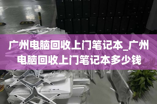 广州电脑回收上门笔记本_广州电脑回收上门笔记本多少钱