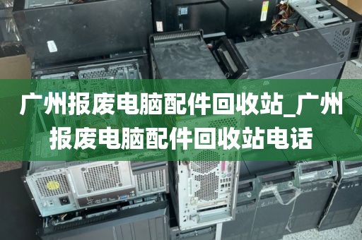 广州报废电脑配件回收站_广州报废电脑配件回收站电话