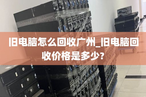 旧电脑怎么回收广州_旧电脑回收价格是多少?