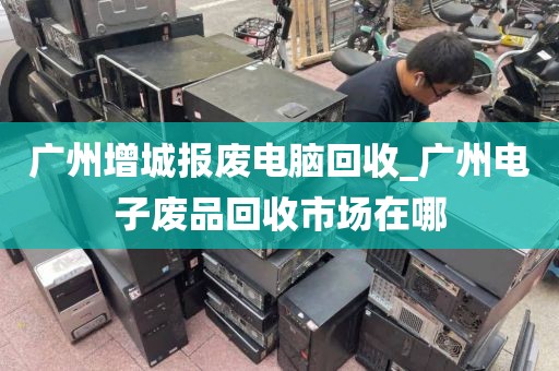 广州增城报废电脑回收_广州电子废品回收市场在哪