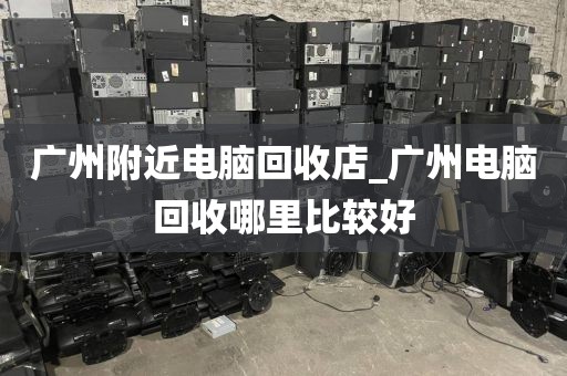 广州附近电脑回收店_广州电脑回收哪里比较好