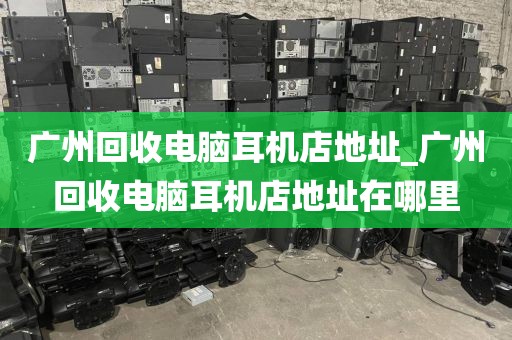 广州回收电脑耳机店地址_广州回收电脑耳机店地址在哪里