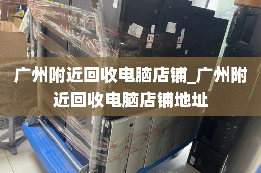 广州附近回收电脑店铺_广州附近回收电脑店铺地址