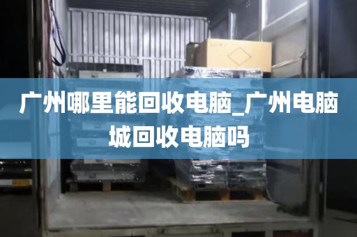 广州哪里能回收电脑_广州电脑城回收电脑吗