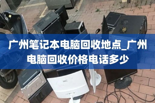 广州笔记本电脑回收地点_广州电脑回收价格电话多少