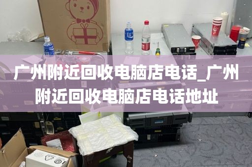 广州附近回收电脑店电话_广州附近回收电脑店电话地址