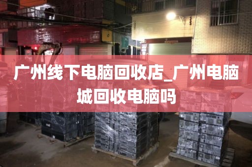 广州线下电脑回收店_广州电脑城回收电脑吗