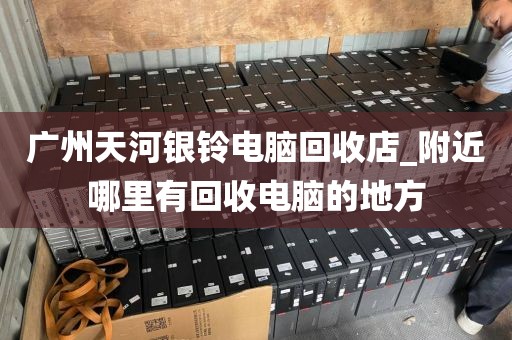 广州天河银铃电脑回收店_附近哪里有回收电脑的地方