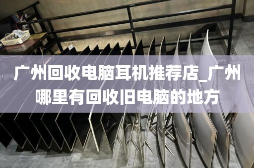 广州回收电脑耳机推荐店_广州哪里有回收旧电脑的地方