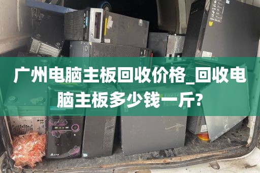 广州电脑主板回收价格_回收电脑主板多少钱一斤?