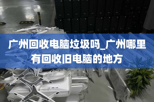 广州回收电脑垃圾吗_广州哪里有回收旧电脑的地方