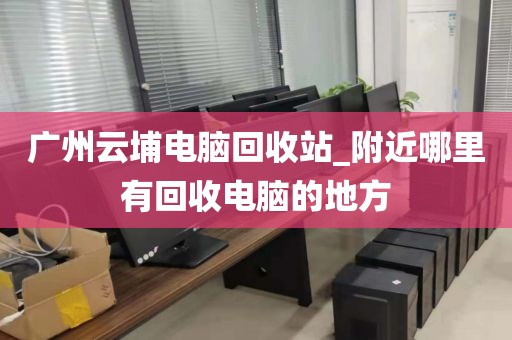 广州云埔电脑回收站_附近哪里有回收电脑的地方