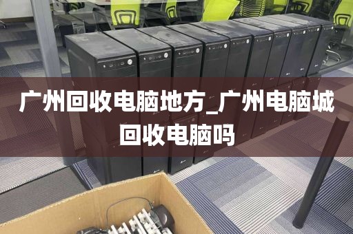 广州回收电脑地方_广州电脑城回收电脑吗